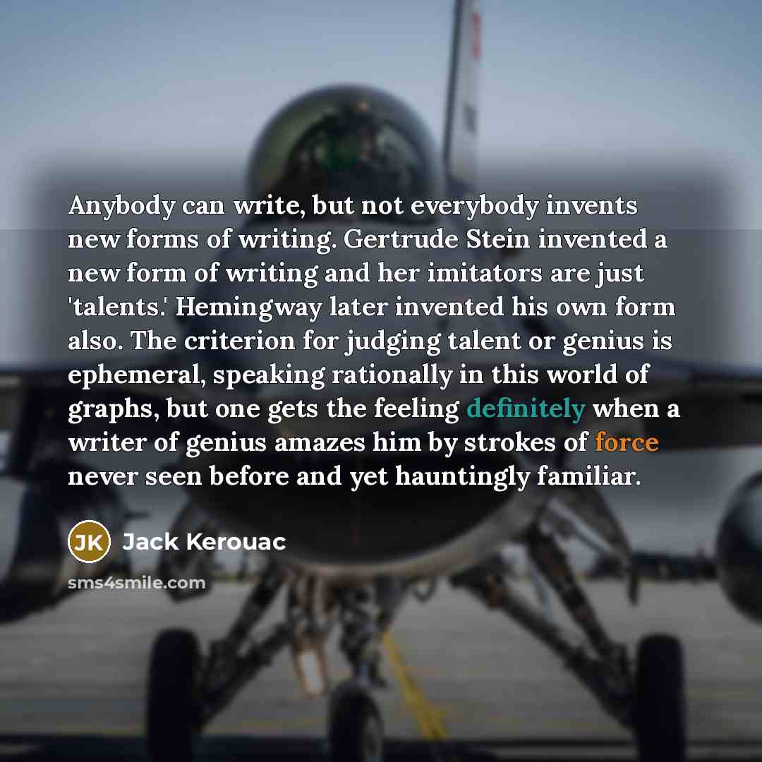 “Anybody can write, but not everybody invents new forms of writing. Gertrude Stein invented a new form of writing and her imitators are just 'talents.' Hemingway later invented his own form also. The criterion for judging talent or genius is ephemeral, speaking rationally in this world of graphs…” quote by Jack Kerouac