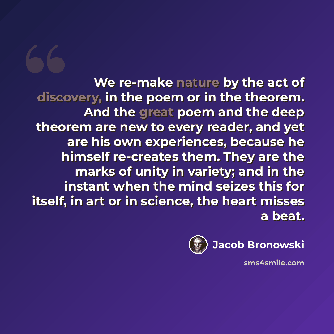 “We re-make nature by the act of discovery, in the poem or in the theorem. And the great poem and the deep theorem are new to every reader, and yet are his own experiences, because he himself re-creates them. They are the marks of unity in variety; and in the instant when the mind seizes this for…” quote by Jacob Bronowski