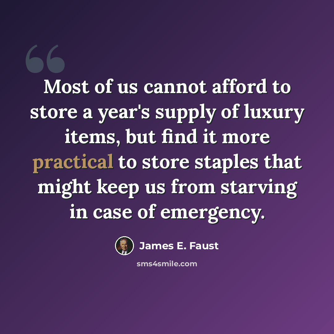 “Most of us cannot afford to store a year's supply of luxury items, but find it more practical to store staples that might keep us from starving in case of emergency.” quote by James E. Faust