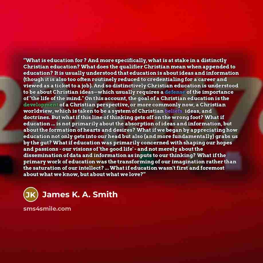 “What is education for ? And more specifically, what is at stake in a distinctly Christian education? What does the qualifier Christian mean when appended to education? It is usually understood that education is about ideas and information (though it is also too often routinely reduced to…” quote by James K. A. Smith