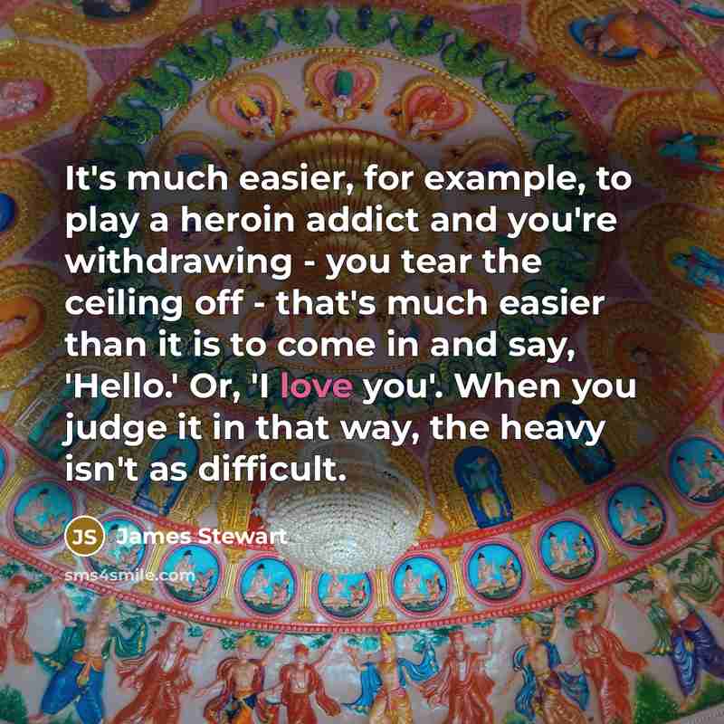 “It's much easier, for example, to play a heroin addict and you're withdrawing - you tear the ceiling off - that's much easier than it is to come in and say, 'Hello.' Or, 'I love you'. When you judge it in that way, the heavy isn't as difficult.” quote by James Stewart