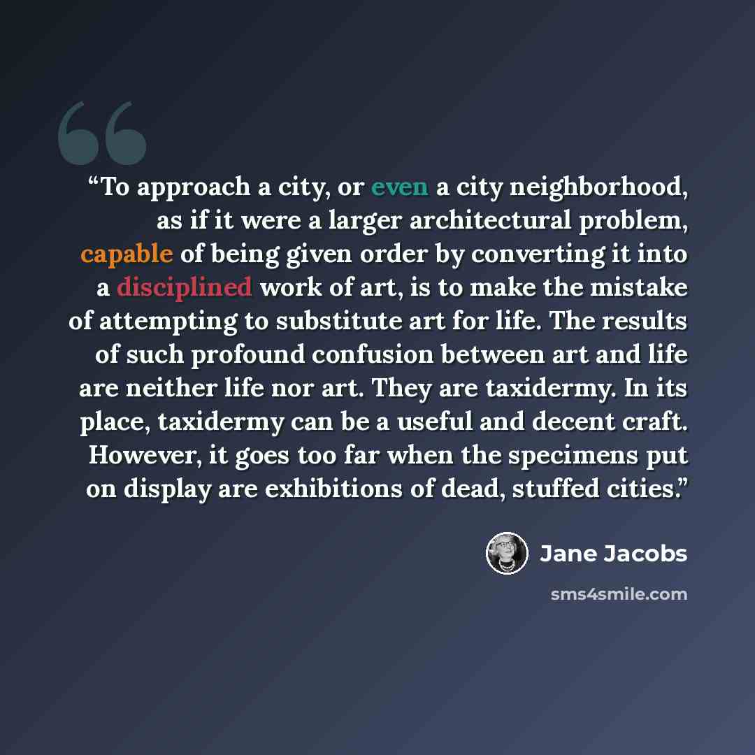 “To approach a city, or even a city neighborhood, as if it were a larger architectural problem, capable of being given order by converting it into a disciplined work of art, is to make the mistake of attempting to substitute art for life. The results of such profound confusion between art and life…” quote by Jane Jacobs