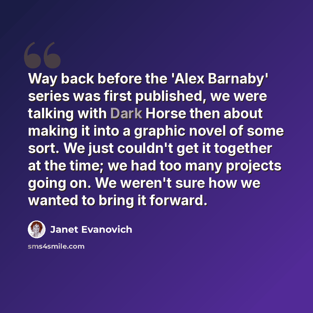 “Way back before the 'Alex Barnaby' series was first published, we were talking with Dark Horse then about making it into a graphic novel of some sort. We just couldn't get it together at the time; we had too many projects going on. We weren't sure how we wanted to bring it forward.” quote by Janet Evanovich