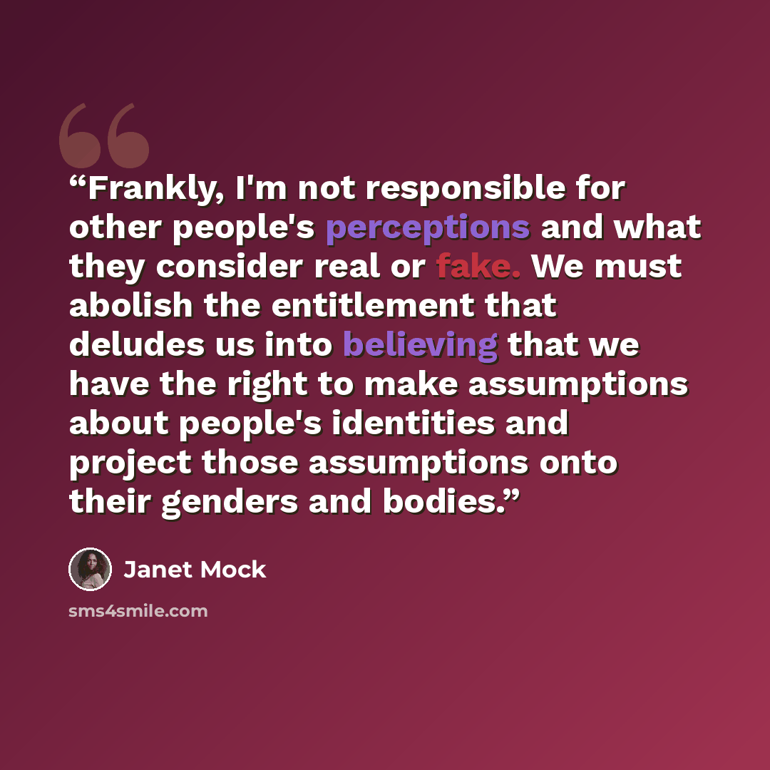 “Frankly, I'm not responsible for other people's perceptions and what they consider real or fake. We must abolish the entitlement that deludes us into believing that we have the right to make assumptions about people's identities and project those assumptions onto their genders and bodies.” quote by Janet Mock