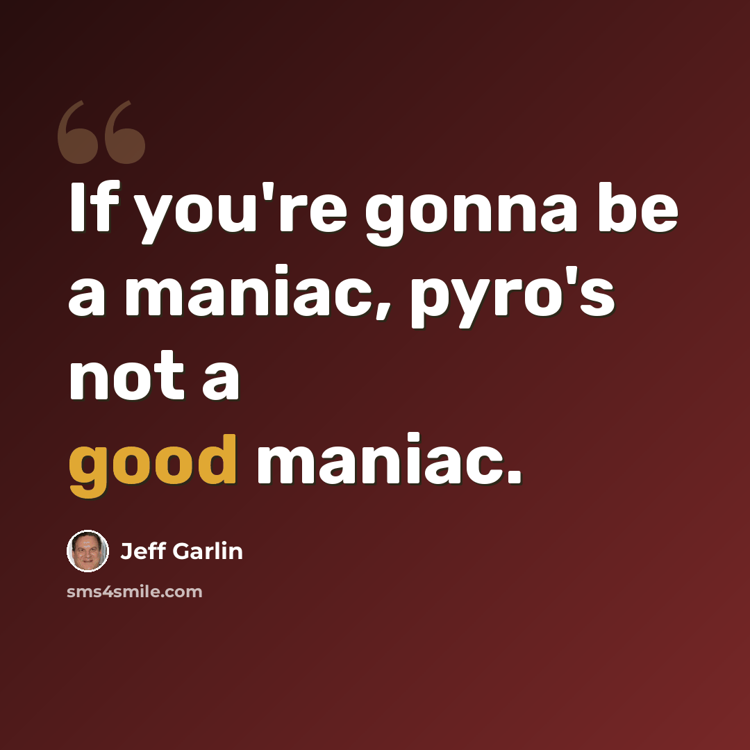 “If you're gonna be a maniac, pyro's not a good maniac.” quote by Jeff Garlin