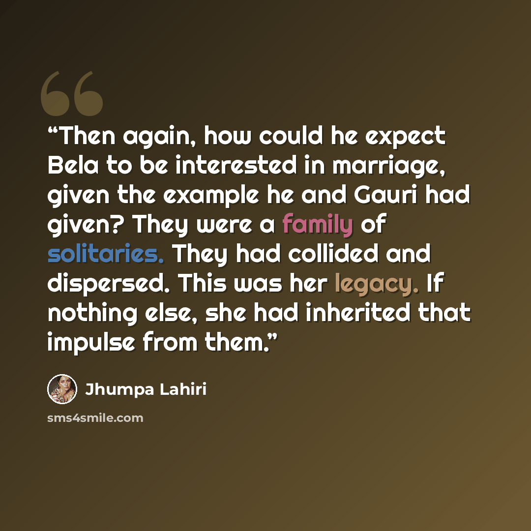 “Then again, how could he expect Bela to be interested in marriage, given the example he and Gauri had given? They were a family of solitaries. They had collided and dispersed. This was her legacy. If nothing else, she had inherited that impulse from them.” quote by Jhumpa Lahiri