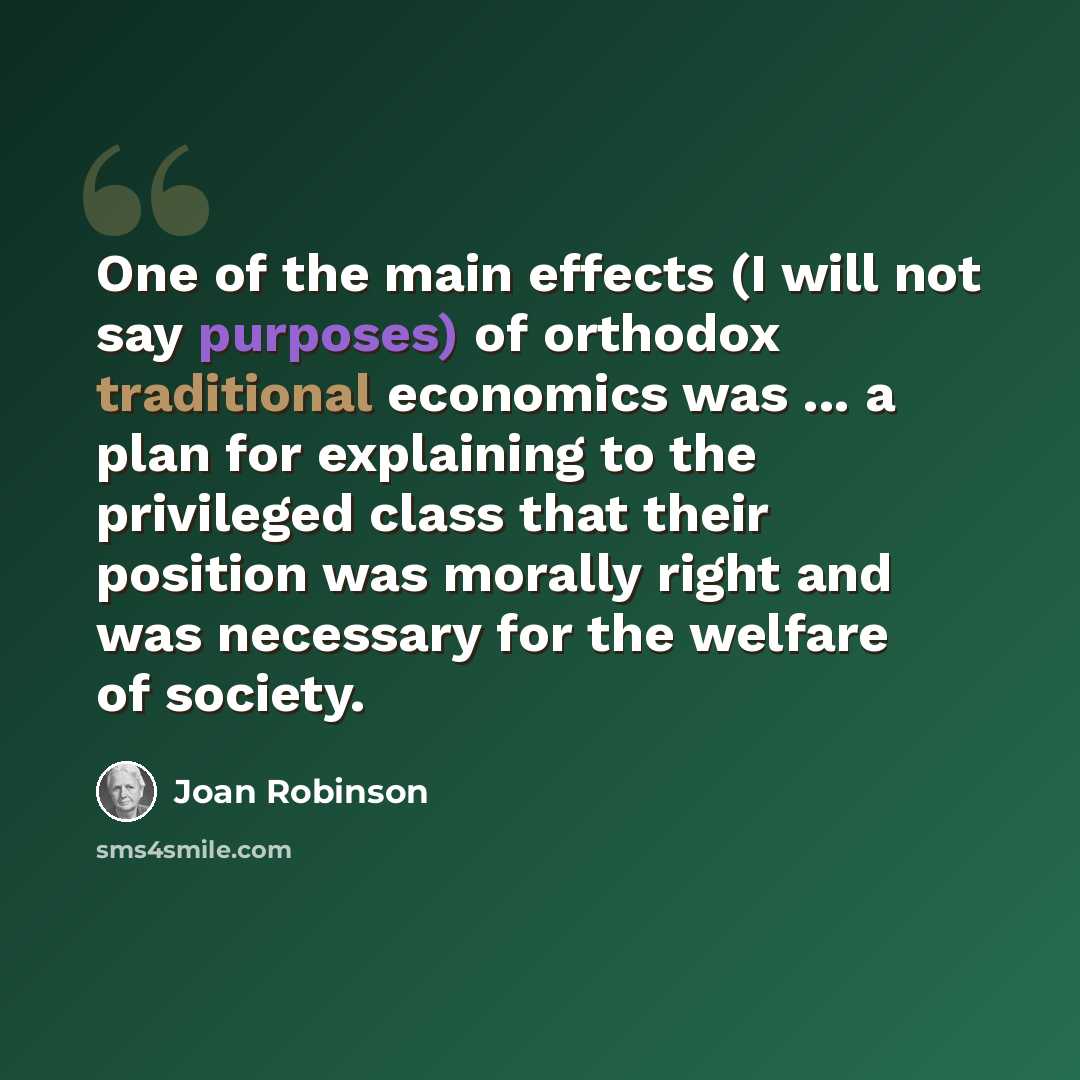 “One of the main effects (I will not say purposes) of orthodox traditional economics was ... a plan for explaining to the privileged class that their position was morally right and was necessary for the welfare of society.” quote by Joan Robinson
