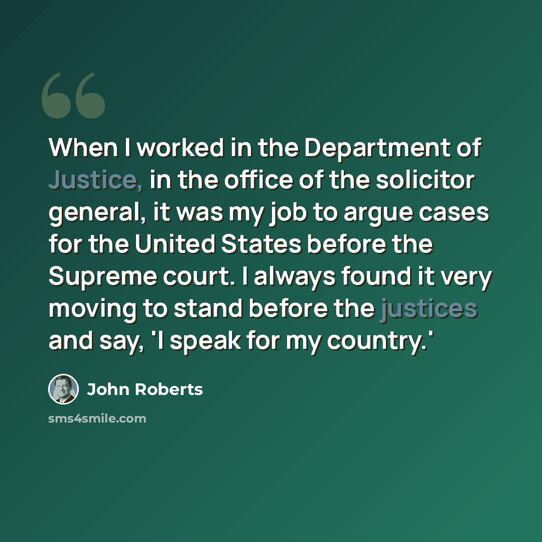“When I worked in the Department of Justice, in the office of the solicitor general, it was my job to argue cases for the United States before the Supreme court. I always found it very moving to stand before the justices and say, 'I speak for my country.'” quote by John Roberts