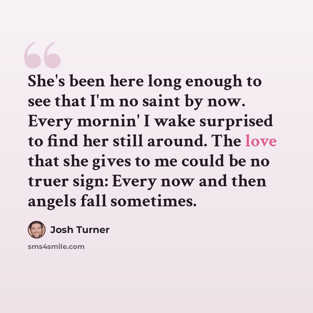 “She's been here long enough to see that I'm no saint by now. Every mornin' I wake surprised to find her still around. The love that she gives to me could be no truer sign: Every now and then angels fall sometimes.” quote by Josh Turner