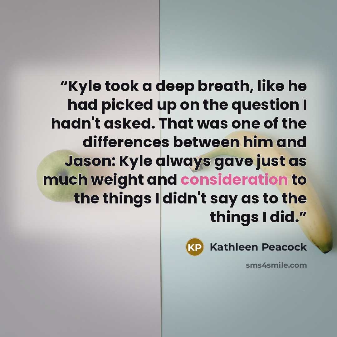 “Kyle took a deep breath, like he had picked up on the question I hadn't asked. That was one of the differences between him and Jason: Kyle always gave just as much weight and consideration to the things I didn't say as to the things I did.” quote by Kathleen Peacock