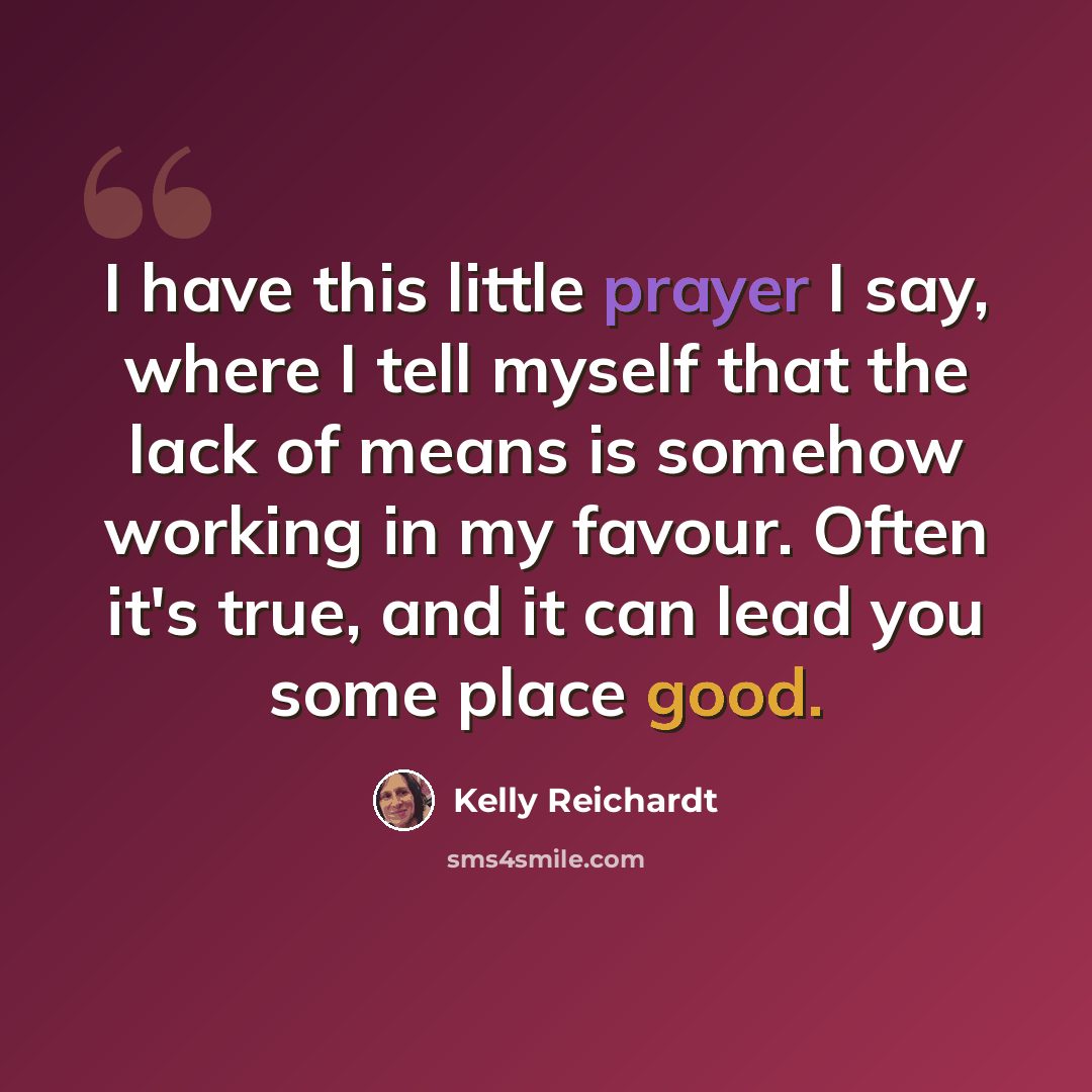 “I have this little prayer I say, where I tell myself that the lack of means is somehow working in my favour. Often it's true, and it can lead you some place good.” quote by Kelly Reichardt