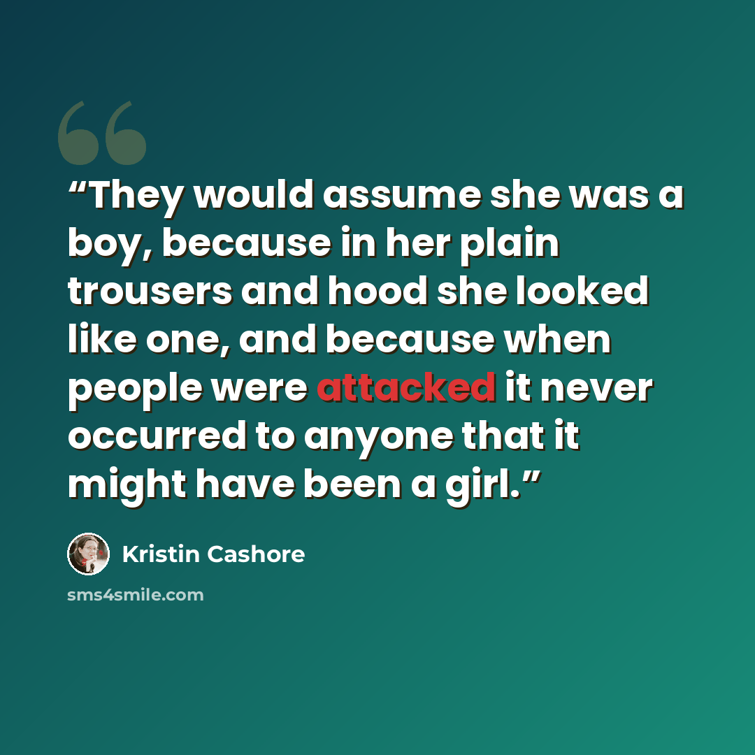 “They would assume she was a boy, because in her plain trousers and hood she looked like one, and because when people were attacked it never occurred to anyone that it might have been a girl.” quote by Kristin Cashore