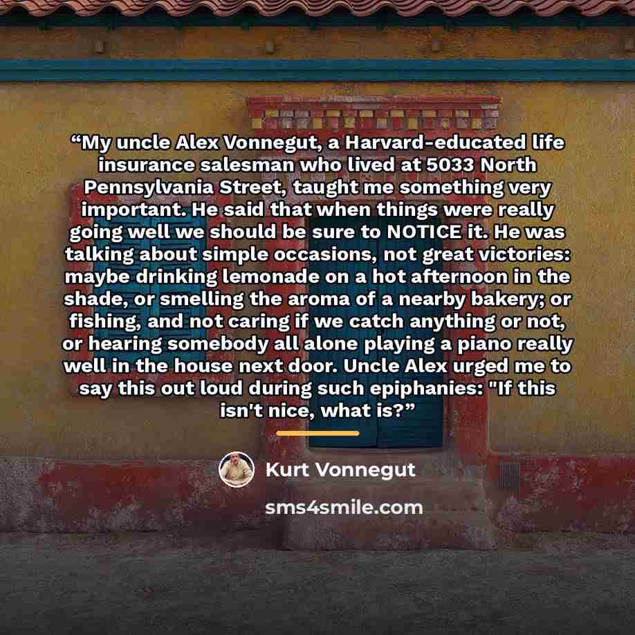 “My uncle Alex Vonnegut, a Harvard-educated life insurance salesman who lived at 5033 North Pennsylvania Street, taught me something very important. He said that when things were really going well we should be sure to NOTICE it. He was talking about simple occasions, not great victories: maybe…” quote by Kurt Vonnegut