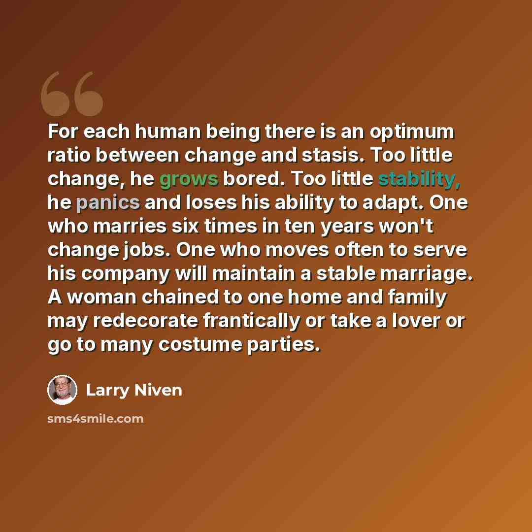 “For each human being there is an optimum ratio between change and stasis. Too little change, he grows bored. Too little stability, he panics and loses his ability to adapt. One who marries six times in ten years won't change jobs. One who moves often to serve his company will maintain a stable…” quote by Larry Niven