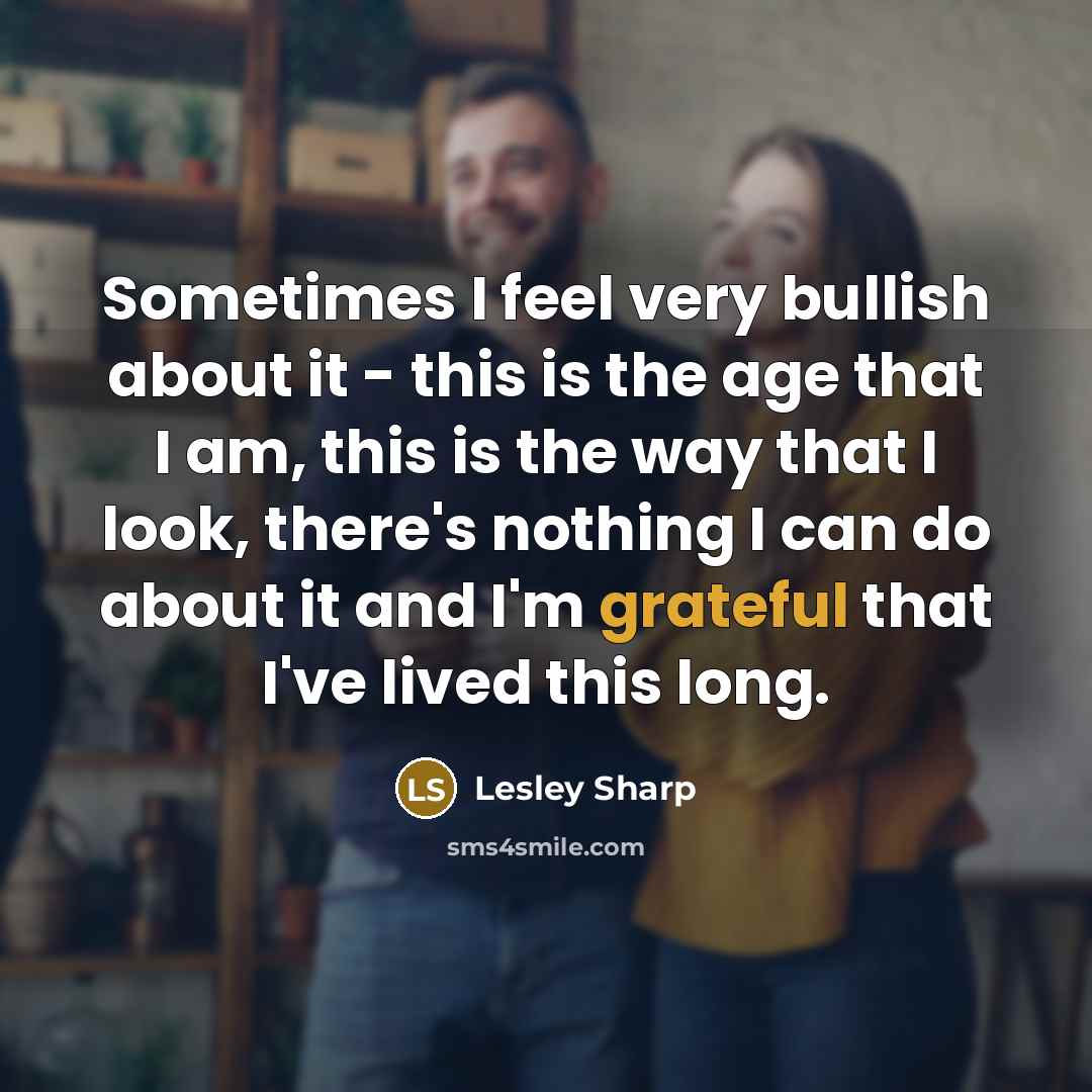 “Sometimes I feel very bullish about it - this is the age that I am, this is the way that I look, there's nothing I can do about it and I'm grateful that I've lived this long.” quote by Lesley Sharp