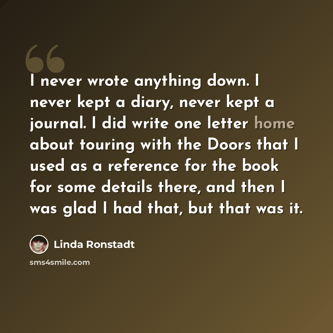 “I never wrote anything down. I never kept a diary, never kept a journal. I did write one letter home about touring with the Doors that I used as a reference for the book for some details there, and then I was glad I had that, but that was it.” quote by Linda Ronstadt