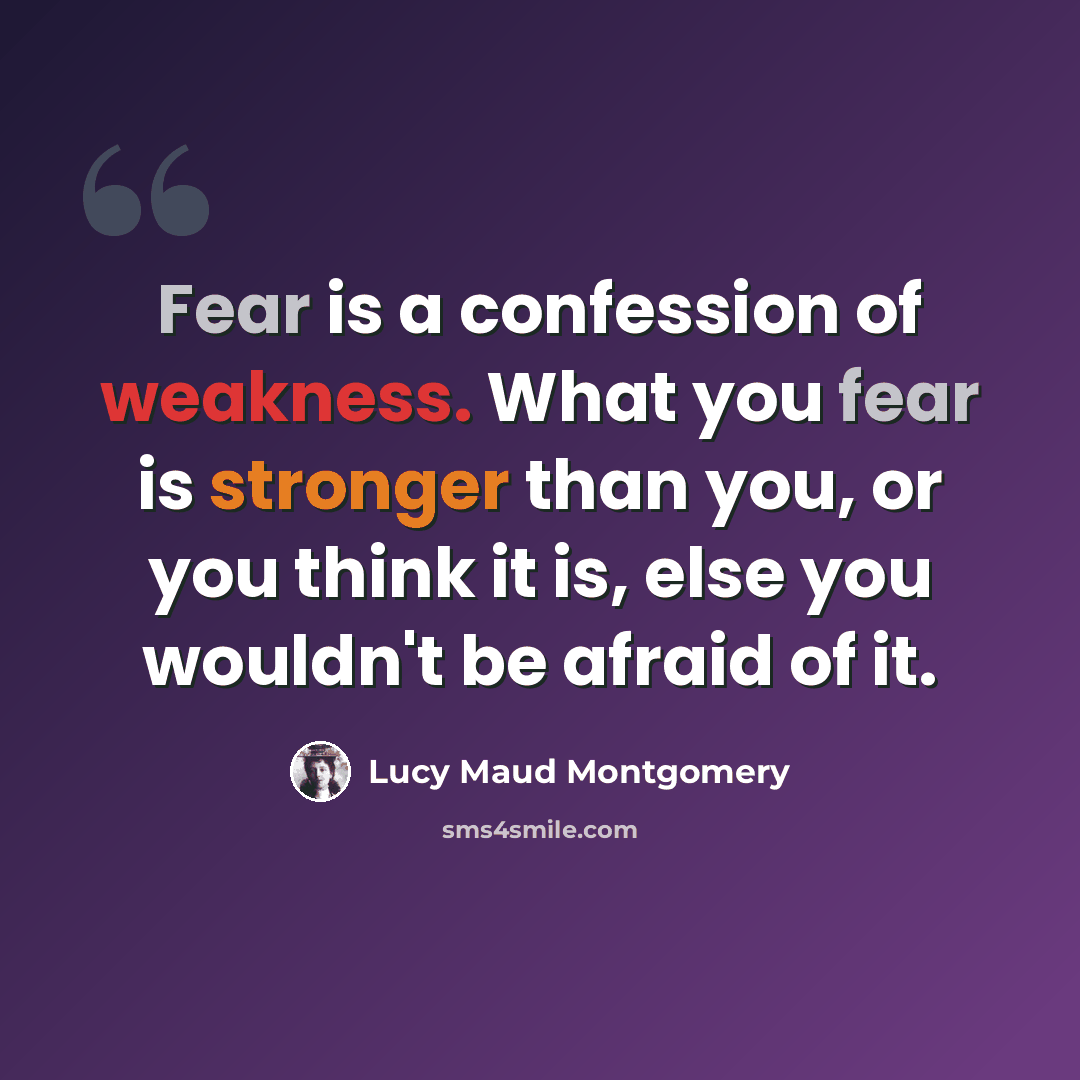 “Fear is a confession of weakness. What you fear is stronger than you, or you think it is, else you wouldn't be afraid of it.” quote by Lucy Maud Montgomery