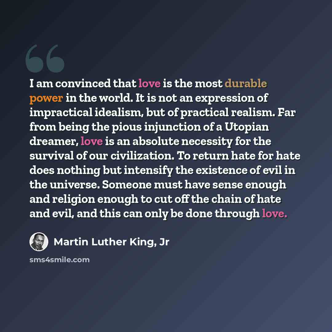 “I am convinced that love is the most durable power in the world. It is not an expression of impractical idealism, but of practical realism. Far from being the pious injunction of a Utopian dreamer, love is an absolute necessity for the survival of our civilization. To return hate for hate does…” quote by Martin Luther King, Jr