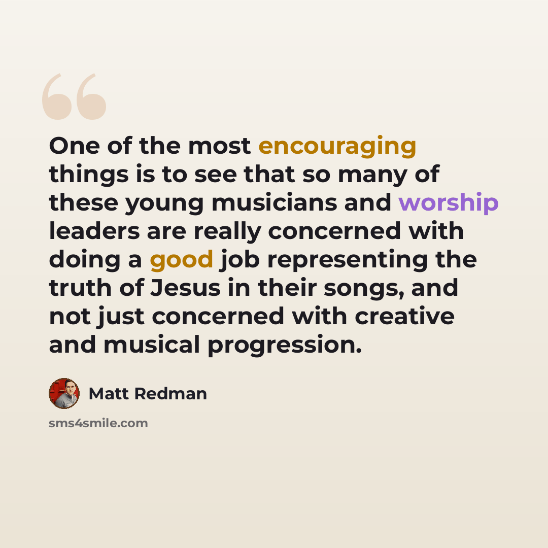 “One of the most encouraging things is to see that so many of these young musicians and worship leaders are really concerned with doing a good job representing the truth of Jesus in their songs, and not just concerned with creative and musical progression.” quote by Matt Redman