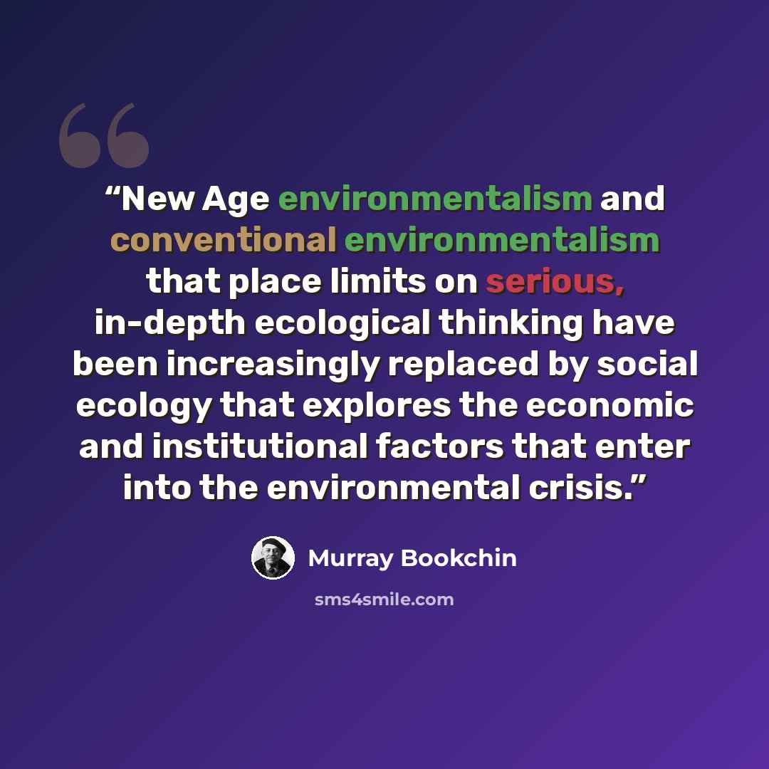 “New Age environmentalism and conventional environmentalism that place limits on serious, in-depth ecological thinking have been increasingly replaced by social ecology that explores the economic and institutional factors that enter into the environmental crisis.” quote by Murray Bookchin