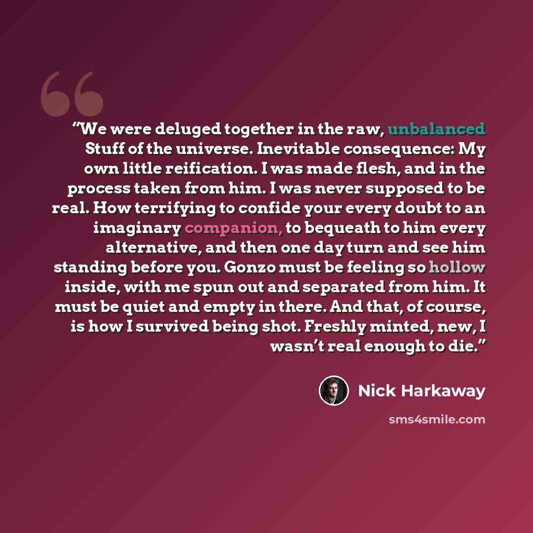 “We were deluged together in the raw, unbalanced Stuff of the universe. Inevitable consequence: My own little reification. I was made flesh, and in the process taken from him. I was never supposed to be real. How terrifying to confide your every doubt to an imaginary companion, to bequeath to him…” quote by Nick Harkaway