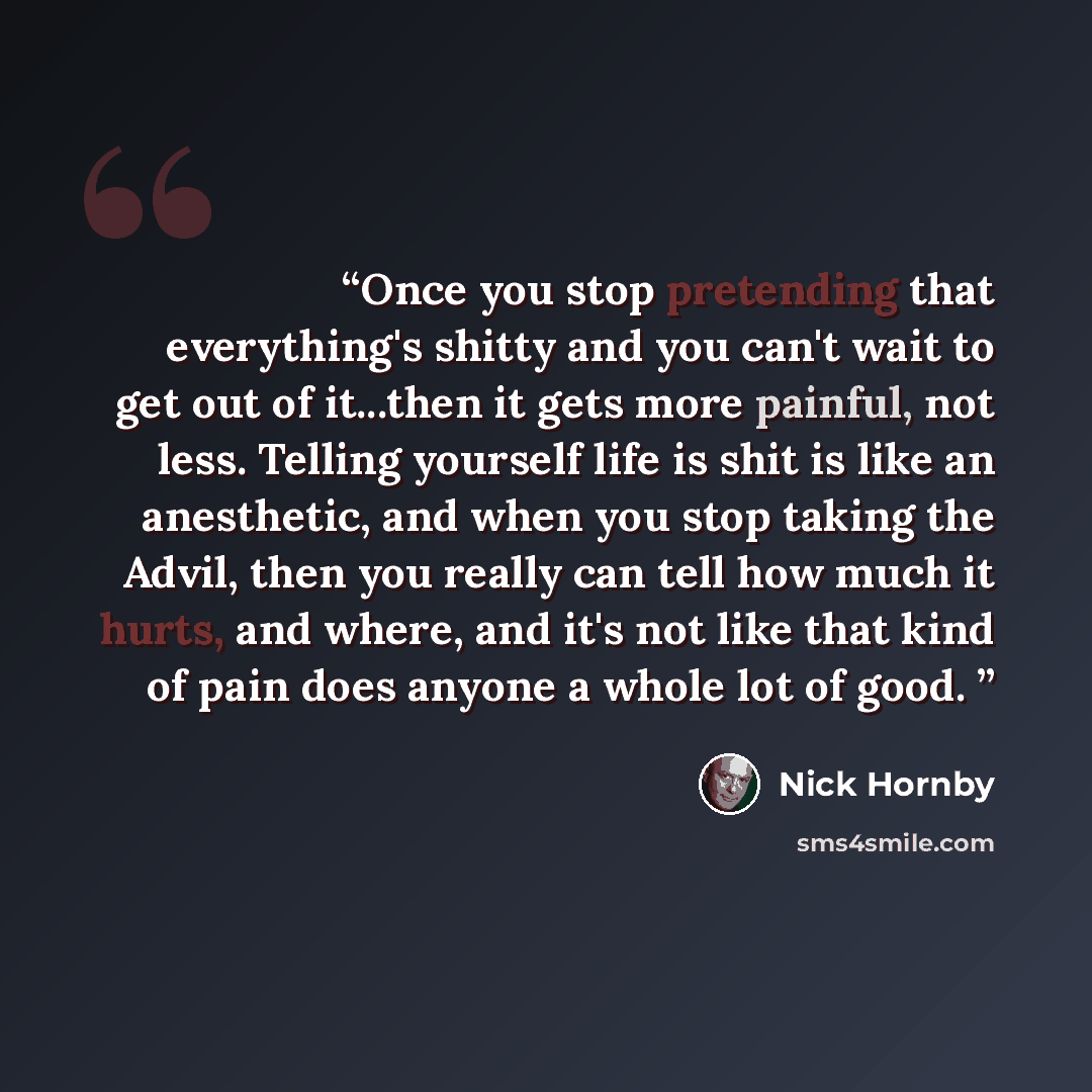 “Once you stop pretending that everything's shitty and you can't wait to get out of it...then it gets more painful, not less. Telling yourself life is shit is like an anesthetic, and when you stop taking the Advil, then you really can tell how much it hurts, and where, and it's not like that kind…” quote by Nick Hornby