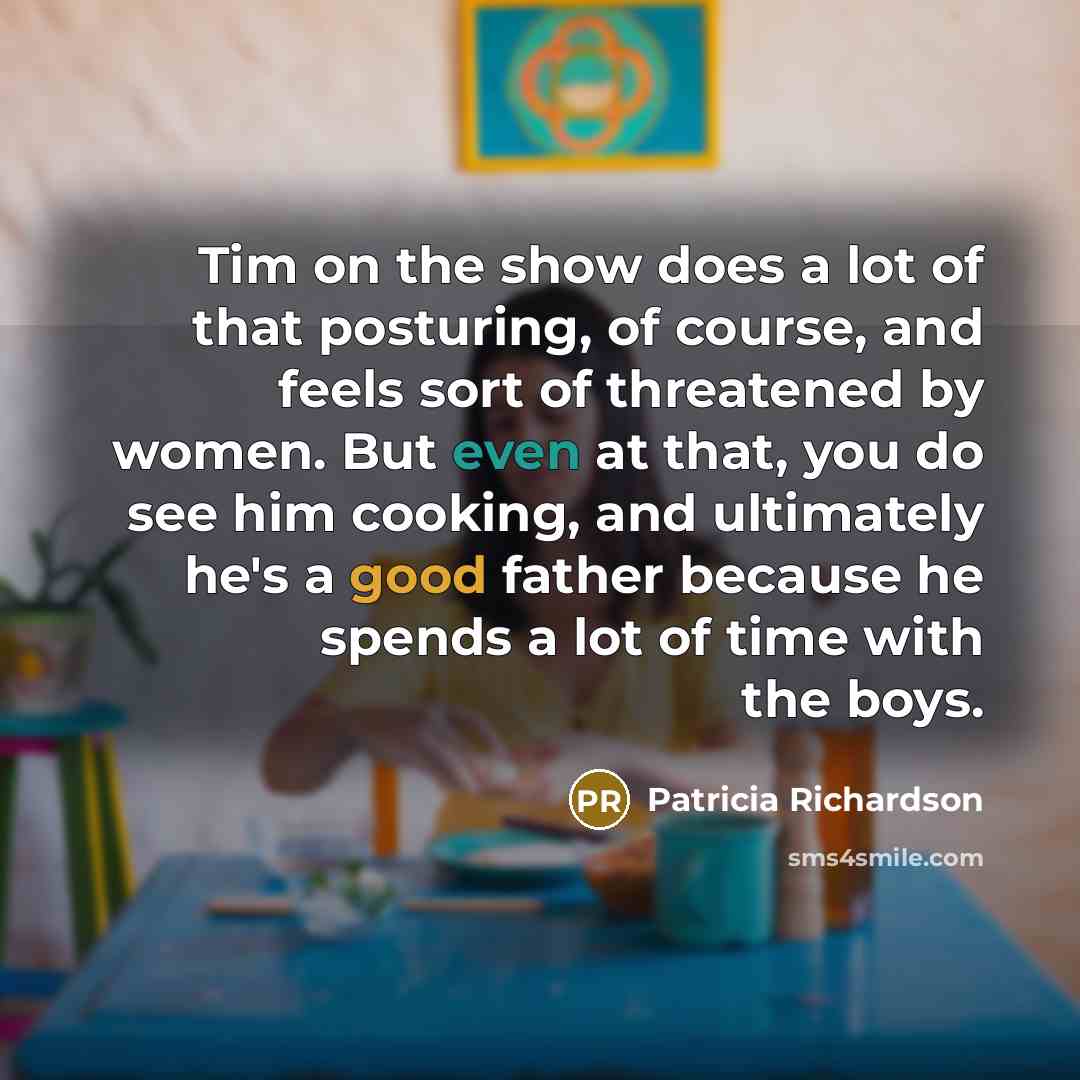 “Tim on the show does a lot of that posturing, of course, and feels sort of threatened by women. But even at that, you do see him cooking, and ultimately he's a good father because he spends a lot of time with the boys.” quote by Patricia Richardson