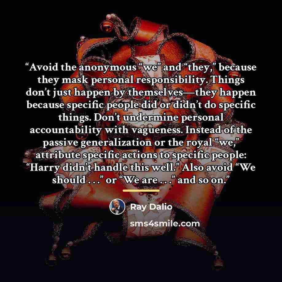 “Avoid the anonymous “we” and “they,” because they mask personal responsibility. Things don’t just happen by themselves—they happen because specific people did or didn’t do specific things. Don’t undermine personal accountability with vagueness. Instead of the passive generalization or the royal…” quote by Ray Dalio