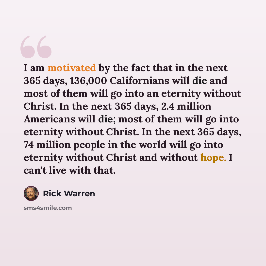 “I am motivated by the fact that in the next 365 days, 136,000 Californians will die and most of them will go into an eternity without Christ. In the next 365 days, 2.4 million Americans will die; most of them will go into eternity without Christ. In the next 365 days, 74 million people in the…” quote by Rick Warren