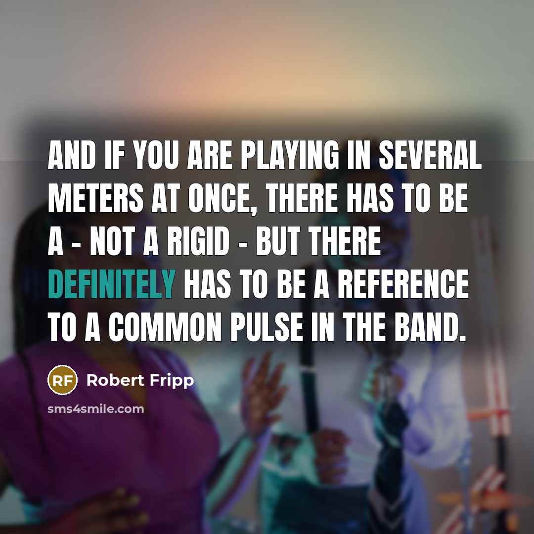 “And if you are playing in several meters at once, there has to be a - not a rigid - but there definitely has to be a reference to a common pulse in the band.” quote by Robert Fripp