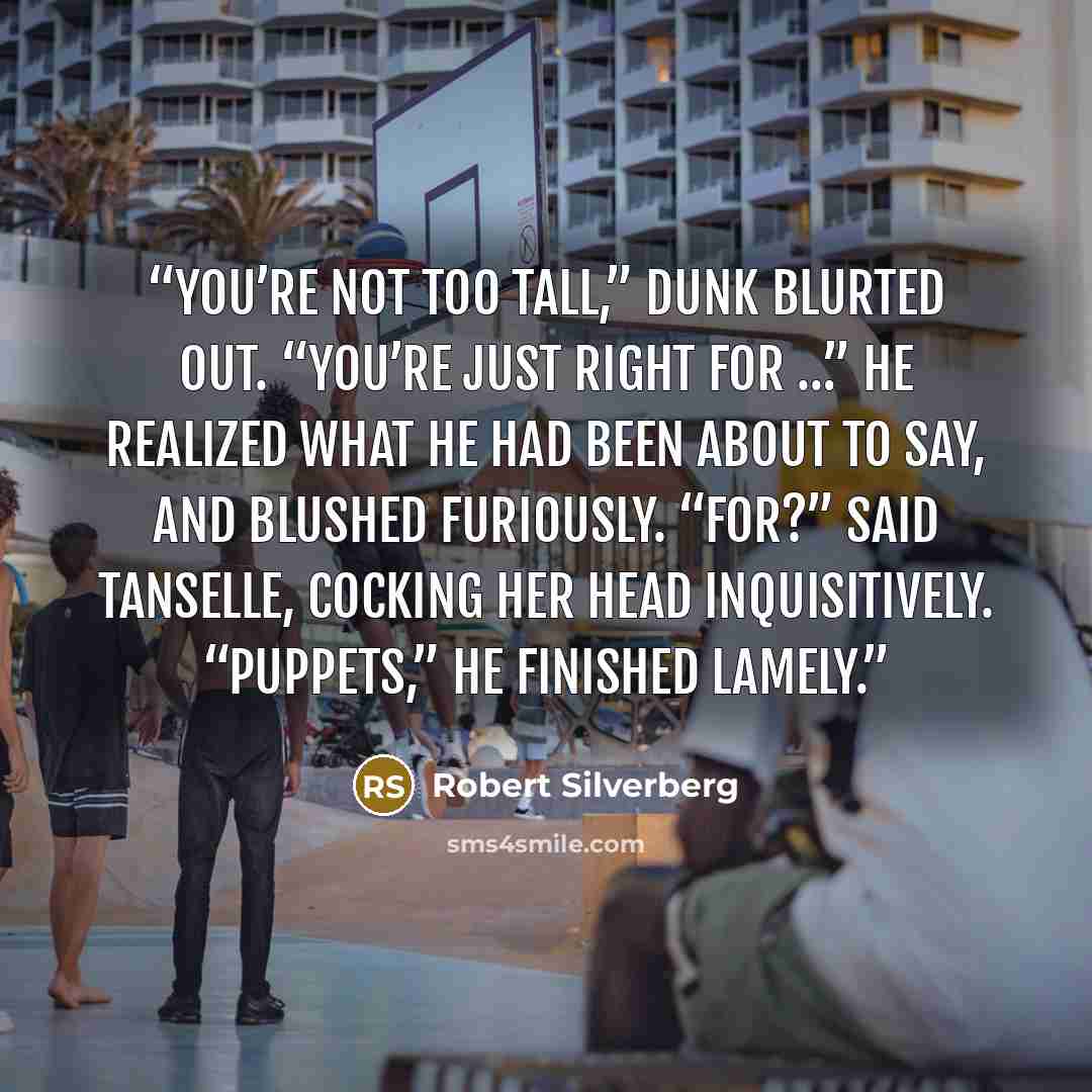 “You’re not too tall,” Dunk blurted out. “You’re just right for …” He realized what he had been about to say, and blushed furiously. “For?” said Tanselle, cocking her head inquisitively. “Puppets,” he finished lamely.” quote by Robert Silverberg