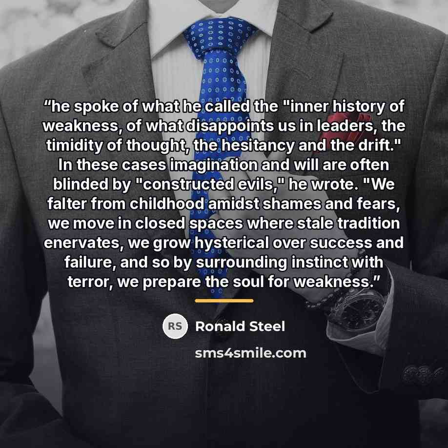 “he spoke of what he called the "inner history of weakness, of what disappoints us in leaders, the timidity of thought, the hesitancy and the drift." In these cases imagination and will are often blinded by "constructed evils," he wrote. "We falter from childhood amidst shames and fears, we move in…” quote by Ronald Steel
