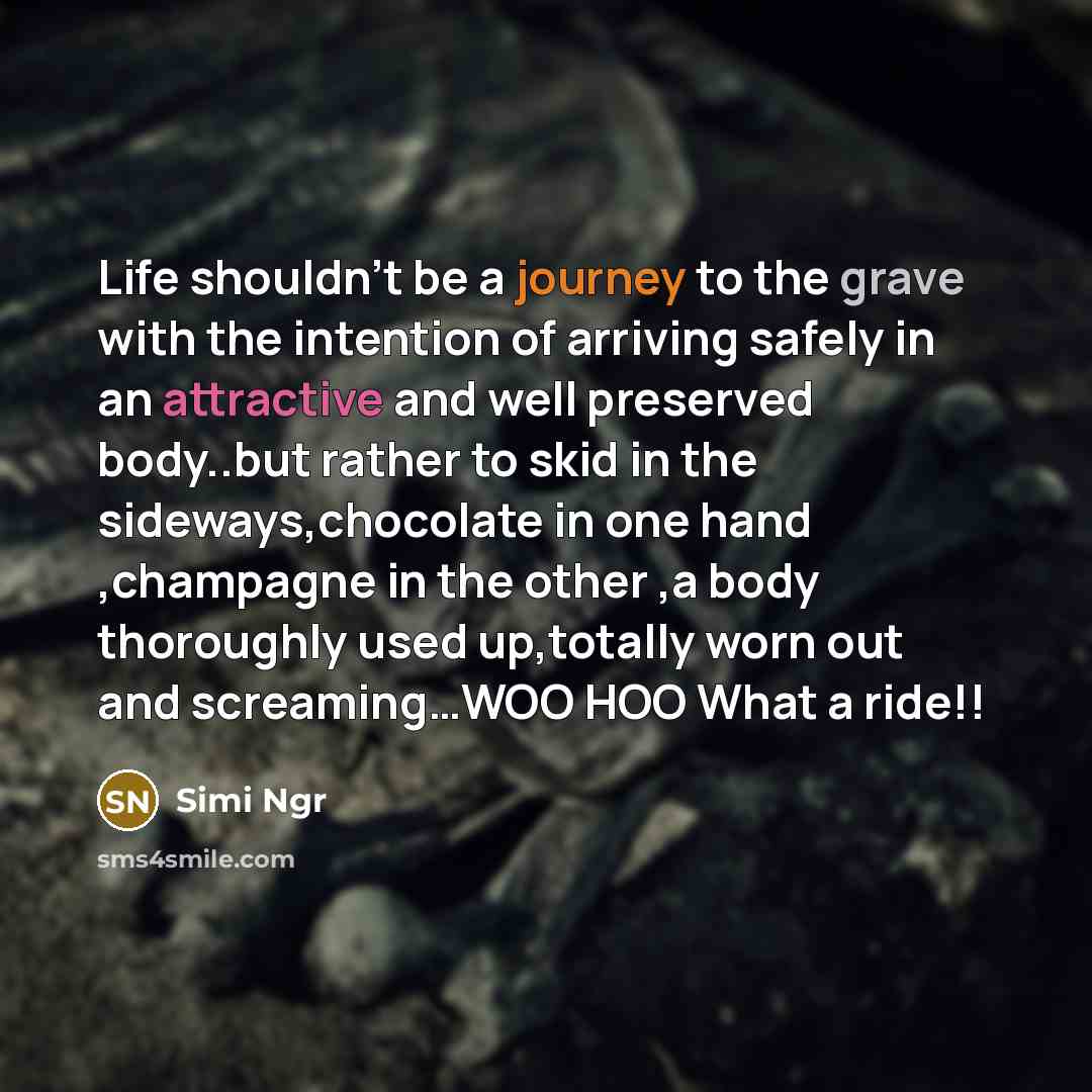“Life shouldn't be a journey to the grave with the intention of arriving safely in an attractive and well preserved body..but rather to skid in the sideways,chocolate in one hand ,champagne in the other ,a body thoroughly used up,totally worn out and screaming…WOO HOO What a ride!!” quote by Simi Ngr
