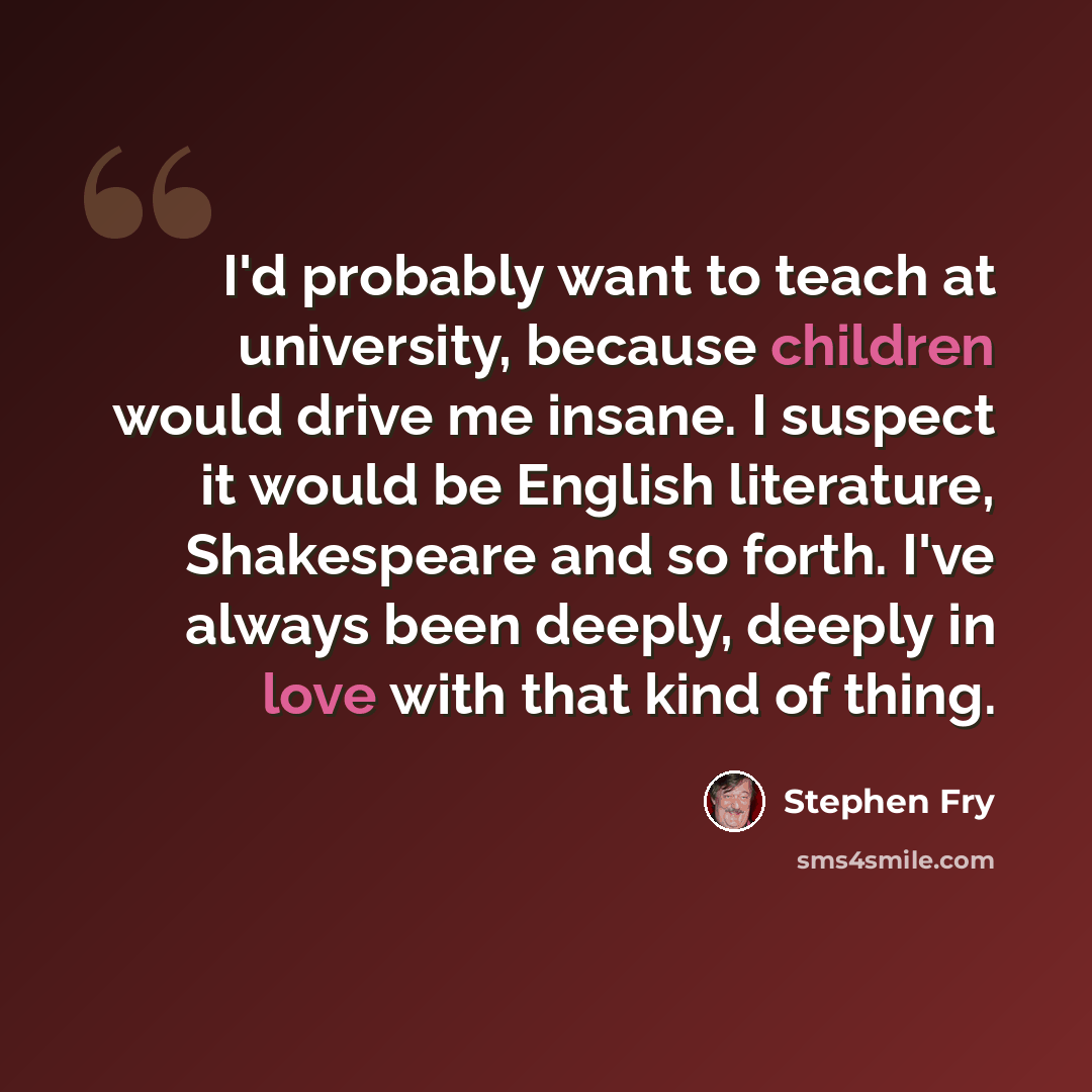 “I'd probably want to teach at university, because children would drive me insane. I suspect it would be English literature, Shakespeare and so forth. I've always been deeply, deeply in love with that kind of thing.” quote by Stephen Fry