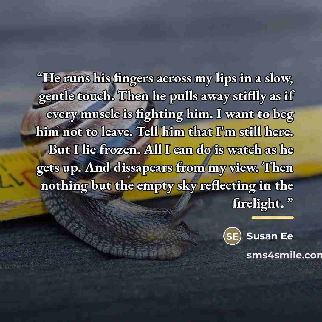 “He runs his fingers across my lips in a slow, gentle touch. Then he pulls away stiflly as if every muscle is fighting him. I want to beg him not to leave. Tell him that I'm still here. But I lie frozen. All I can do is watch as he gets up. And dissapears from my view. Then nothing but the empty…” quote by Susan Ee