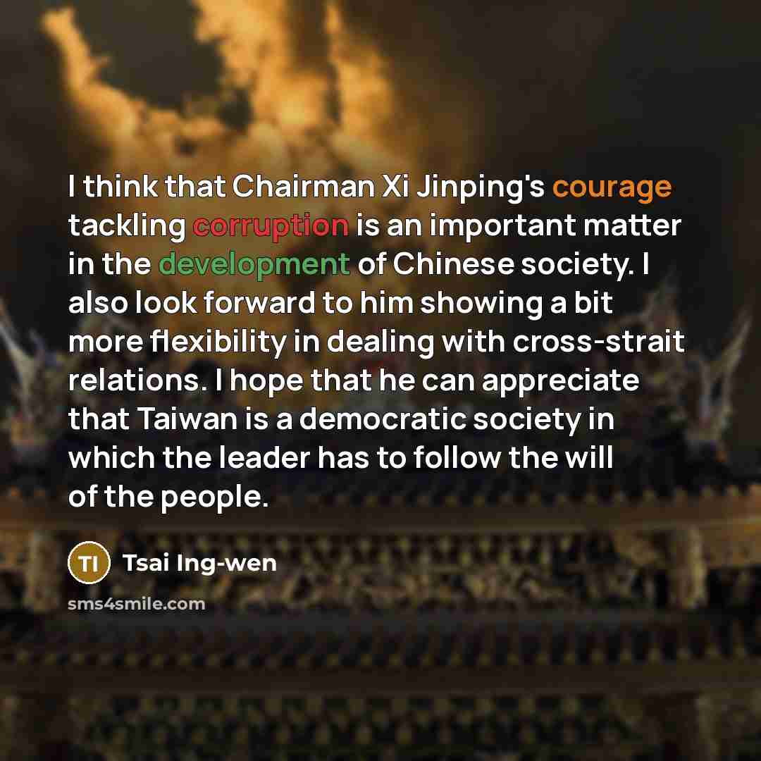 “I think that Chairman Xi Jinping's courage tackling corruption is an important matter in the development of Chinese society. I also look forward to him showing a bit more flexibility in dealing with cross-strait relations. I hope that he can appreciate that Taiwan is a democratic society in which…” quote by Tsai Ing-wen