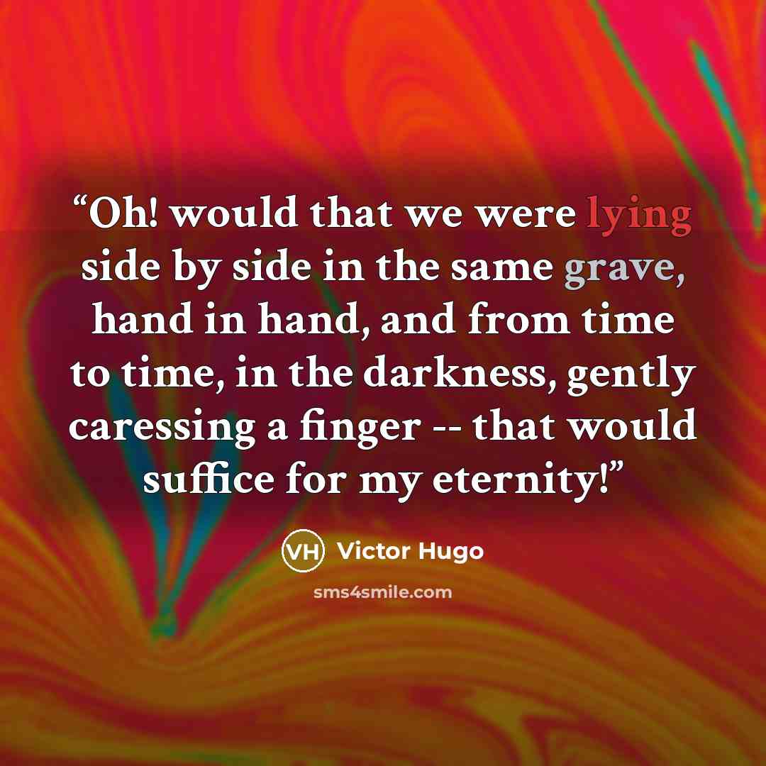 “Oh! would that we were lying side by side in the same grave, hand in hand, and from time to time, in the darkness, gently caressing a finger -- that would suffice for my eternity!” quote by Victor Hugo
