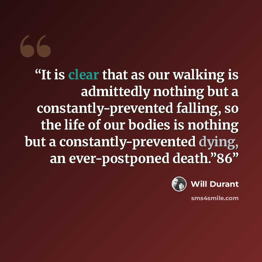 “It is clear that as our walking is admittedly nothing but a constantly-prevented falling, so the life of our bodies is nothing but a constantly-prevented dying, an ever-postponed death.”86” quote by Will Durant