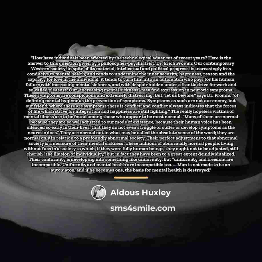 “How have individuals been affected by the technological advances of recent years? Here is the answer to this question given by a philosopher-psychiatrist, Dr. Erich Fromm: Our contemporary Western society, in spite of its material, intellectual and political progress, is increasingly less…” quote by Aldous Huxley