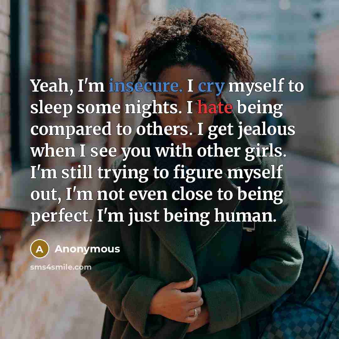 “Yeah, I'm insecure. I cry myself to sleep some nights. I hate being compared to others. I get jealous when I see you with other girls. I'm still trying to figure myself out, I'm not even close to being perfect. I'm just being human.” quote by Anonymous