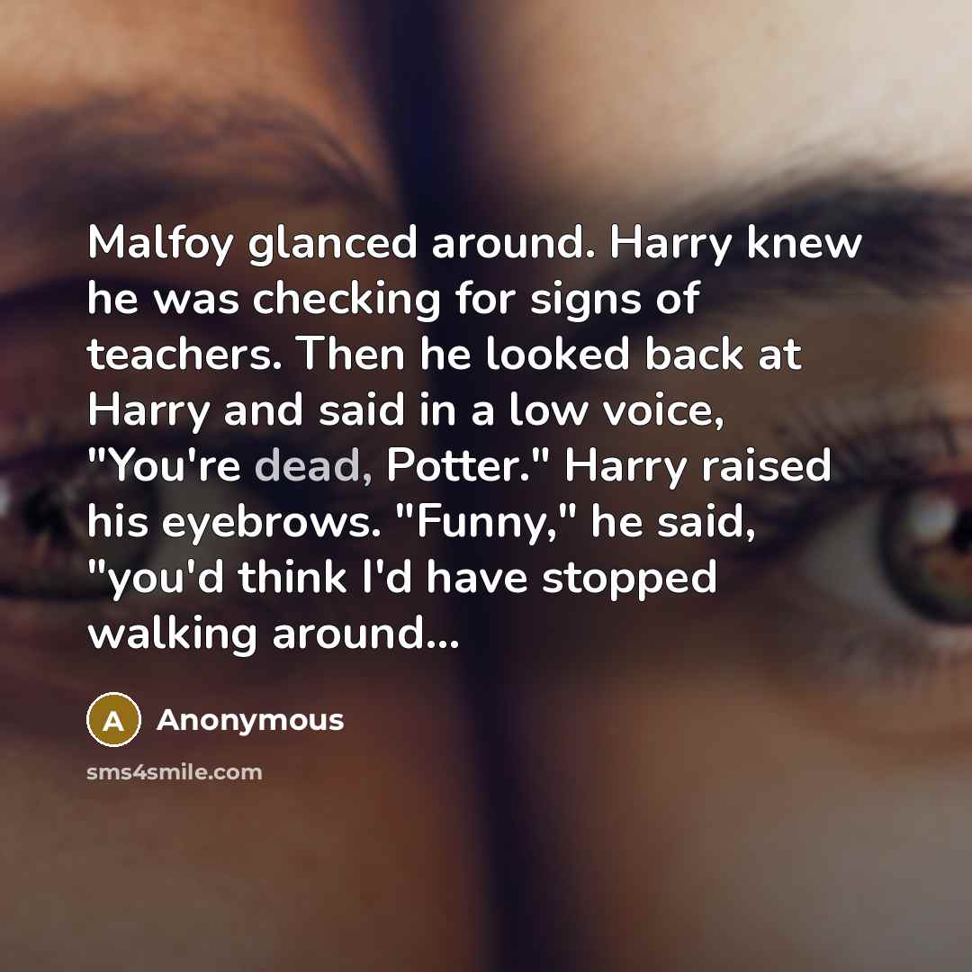 “Malfoy glanced around. Harry knew he was checking for signs of teachers. Then he looked back at Harry and said in a low voice, "You're dead, Potter." Harry raised his eyebrows. "Funny," he said, "you'd think I'd have stopped walking around...” quote by Anonymous