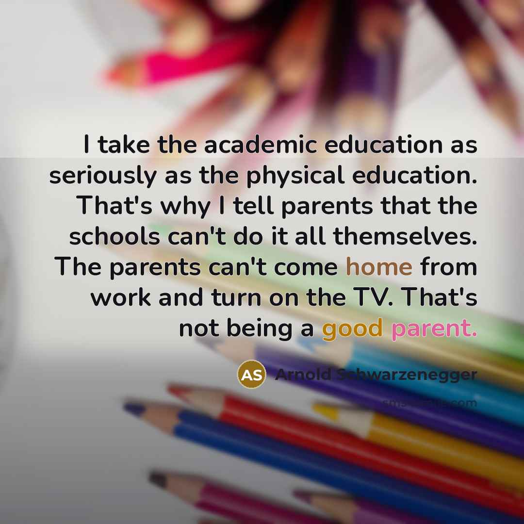 “I take the academic education as seriously as the physical education. That's why I tell parents that the schools can't do it all themselves. The parents can't come home from work and turn on the TV. That's not being a good parent.” quote by Arnold Schwarzenegger