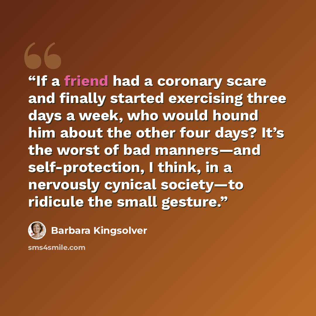 “If a friend had a coronary scare and finally started exercising three days a week, who would hound him about the other four days? It’s the worst of bad manners—and self-protection, I think, in a nervously cynical society—to ridicule the small gesture.” quote by Barbara Kingsolver