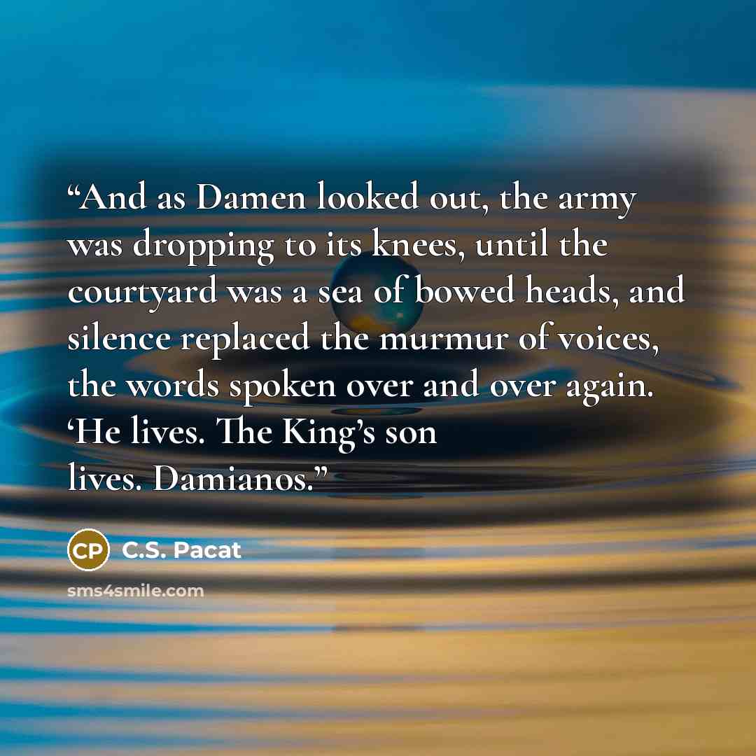 “And as Damen looked out, the army was dropping to its knees, until the courtyard was a sea of bowed heads, and silence replaced the murmur of voices, the words spoken over and over again. ‘He lives. The King’s son lives. Damianos.” quote by C.S. Pacat
