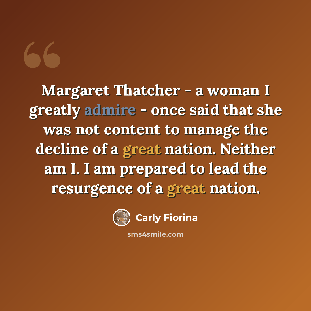 “Margaret Thatcher - a woman I greatly admire - once said that she was not content to manage the decline of a great nation. Neither am I. I am prepared to lead the resurgence of a great nation.” quote by Carly Fiorina