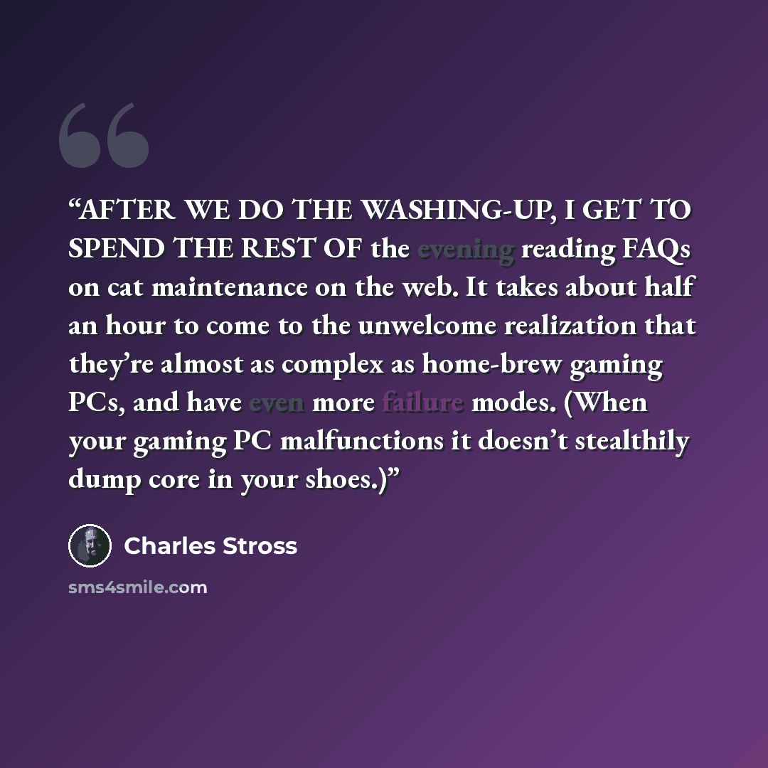 “AFTER WE DO THE WASHING-UP, I GET TO SPEND THE REST OF the evening reading FAQs on cat maintenance on the web. It takes about half an hour to come to the unwelcome realization that they’re almost as complex as home-brew gaming PCs, and have even more failure modes. (When your gaming PC…” quote by Charles Stross