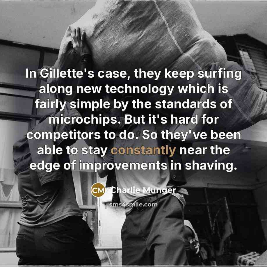 “In Gillette's case, they keep surfing along new technology which is fairly simple by the standards of microchips. But it's hard for competitors to do. So they've been able to stay constantly near the edge of improvements in shaving.” quote by Charlie Munger