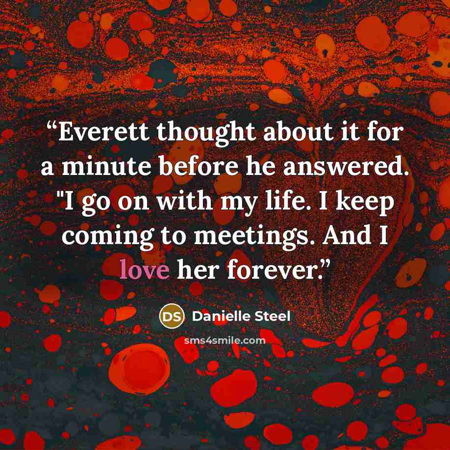 “Everett thought about it for a minute before he answered. "I go on with my life. I keep coming to meetings. And I love her forever.” quote by Danielle Steel