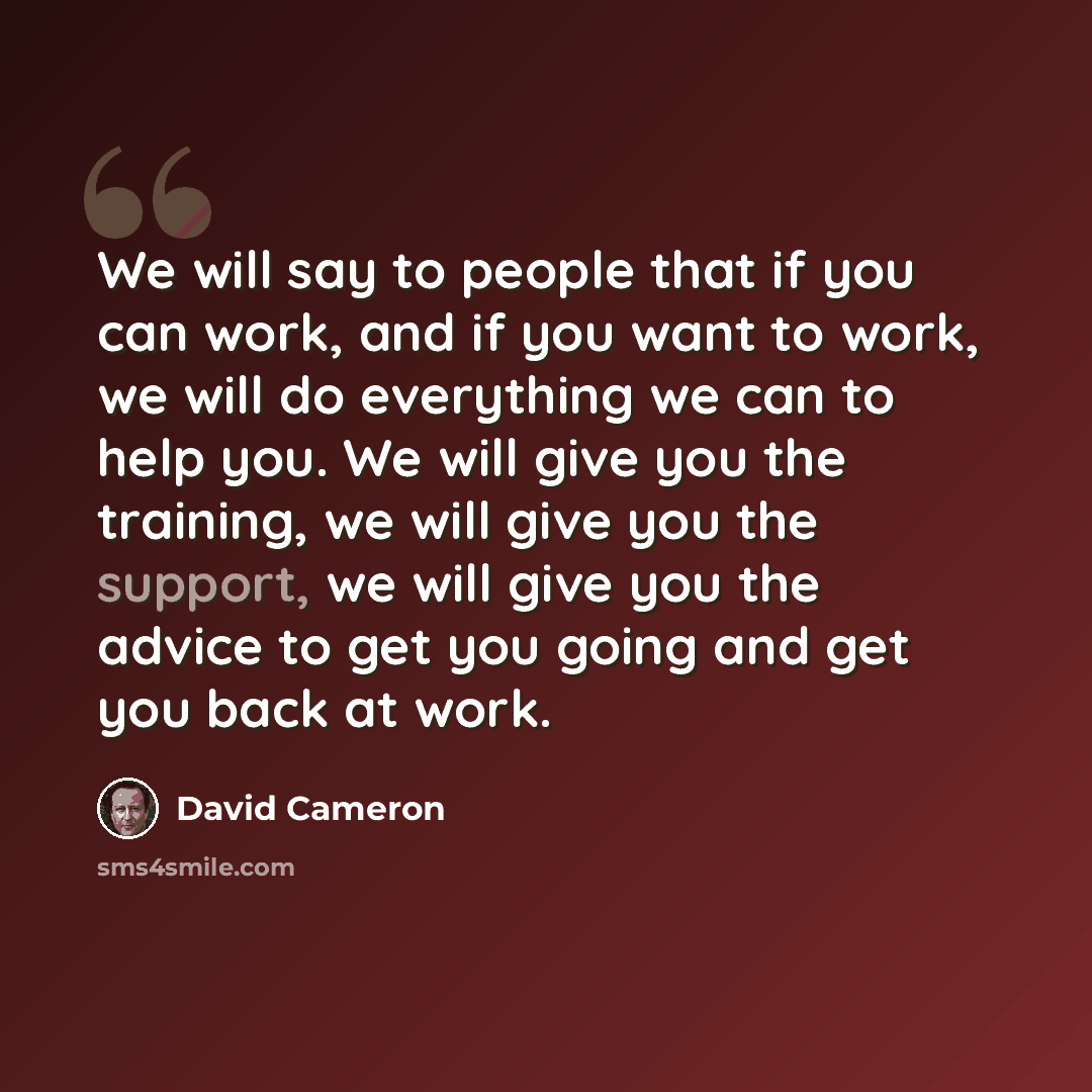 “We will say to people that if you can work, and if you want to work, we will do everything we can to help you. We will give you the training, we will give you the support, we will give you the advice to get you going and get you back at work.” quote by David Cameron