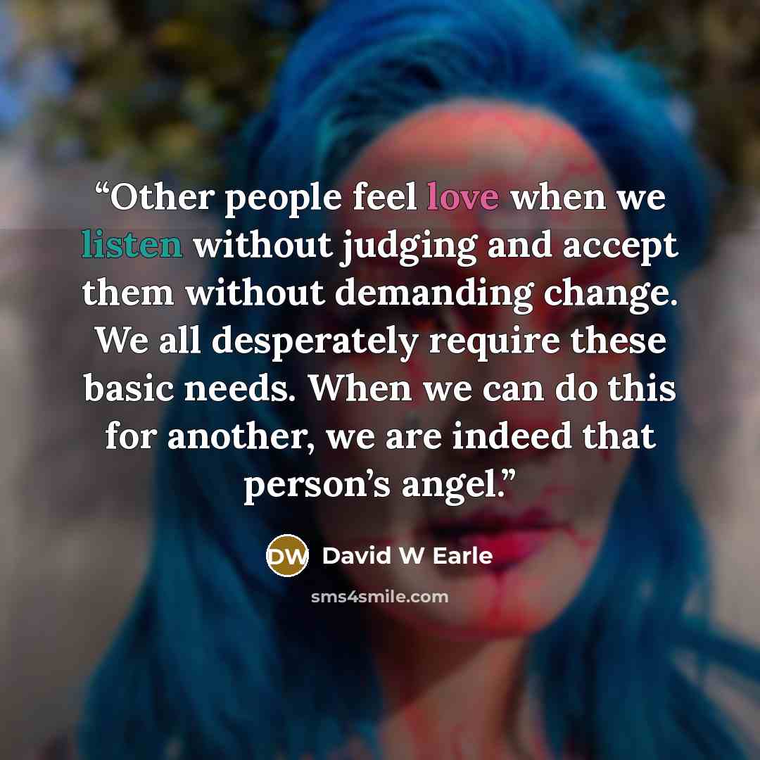 “Other people feel love when we listen without judging and accept them without demanding change. We all desperately require these basic needs. When we can do this for another, we are indeed that person’s angel.” quote by David W Earle